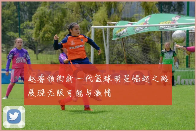 赵睿领衔新一代篮球明星崛起之路展现无限可能与激情