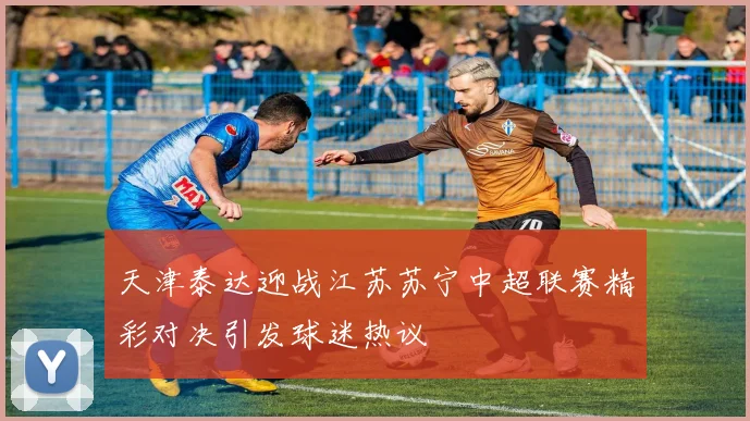 天津泰达迎战江苏苏宁中超联赛精彩对决引发球迷热议
