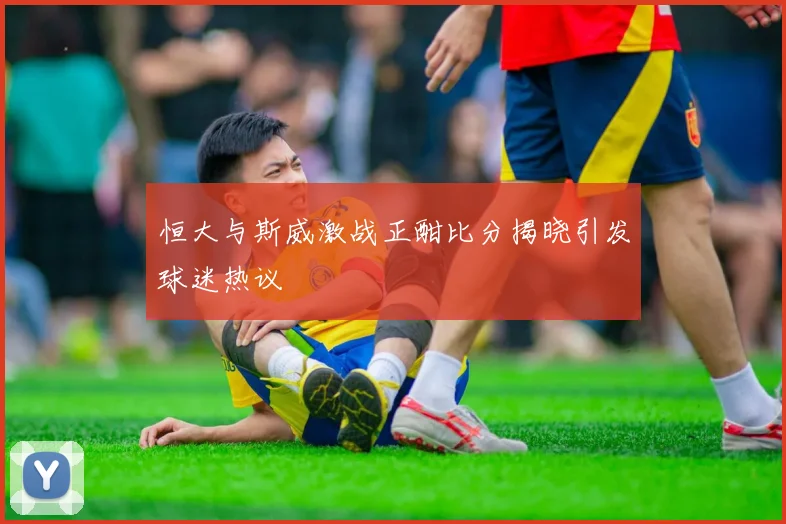 恒大与斯威激战正酣比分揭晓引发球迷热议