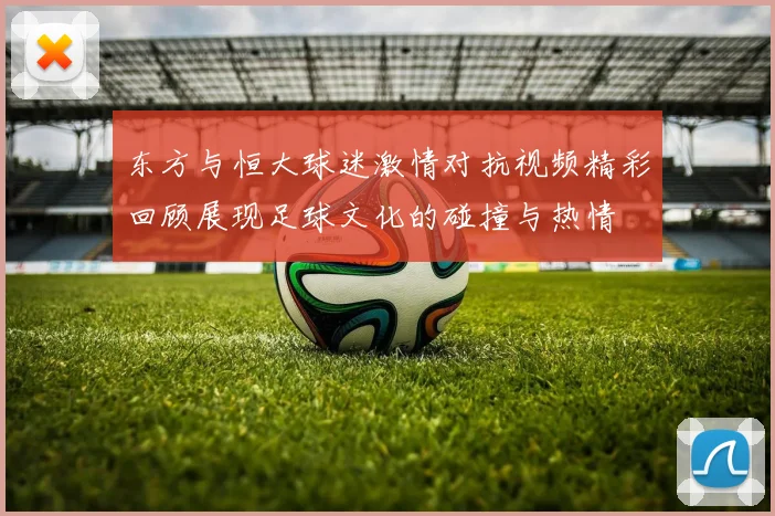 东方与恒大球迷激情对抗视频精彩回顾展现足球文化的碰撞与热情