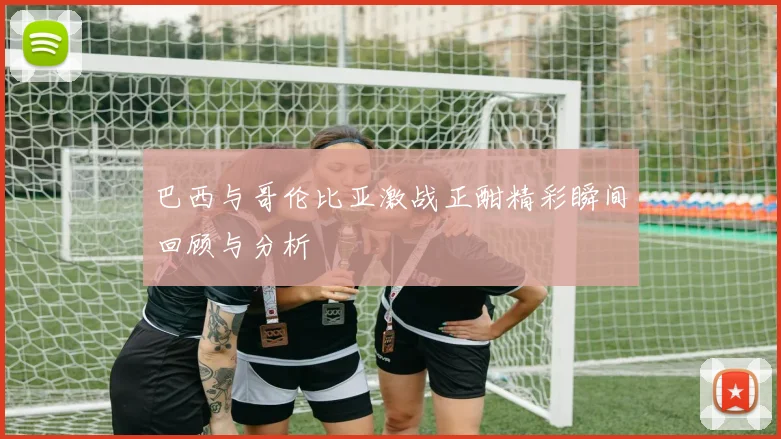 巴西与哥伦比亚激战正酣精彩瞬间回顾与分析