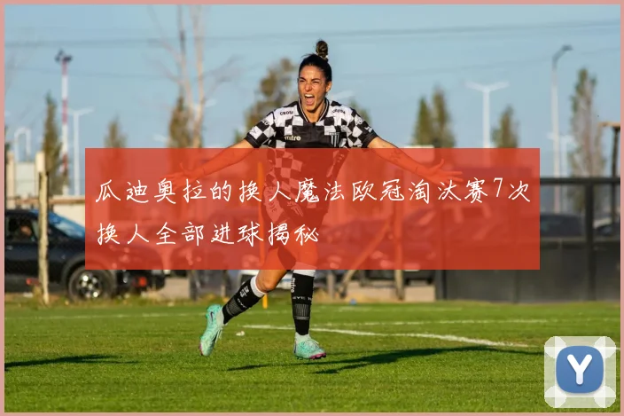 瓜迪奥拉的换人魔法欧冠淘汰赛7次换人全部进球揭秘