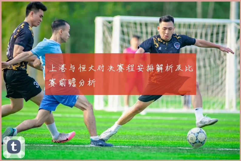 上港与恒大对决赛程安排解析及比赛前瞻分析