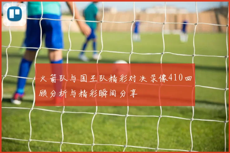 火箭队与国王队精彩对决录像410回顾分析与精彩瞬间分享