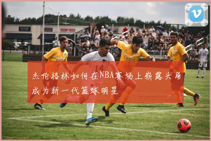 杰伦格林如何在NBA赛场上崭露头角成为新一代篮球明星