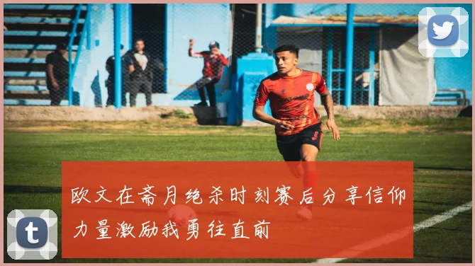 欧文在斋月绝杀时刻赛后分享信仰力量激励我勇往直前