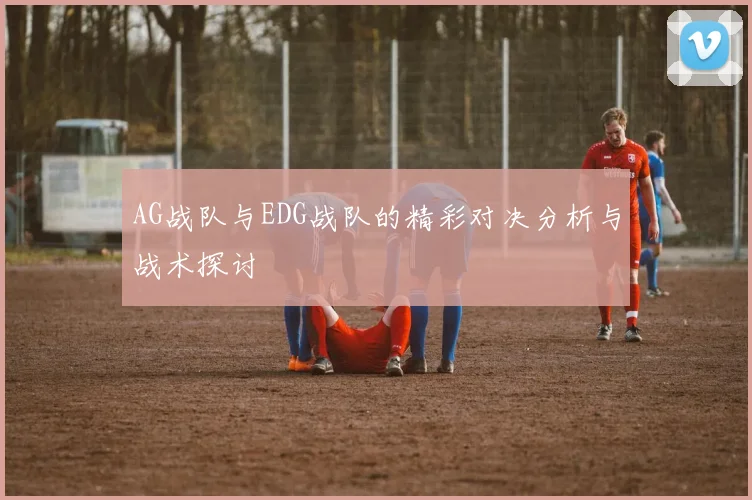 AG战队与EDG战队的精彩对决分析与战术探讨