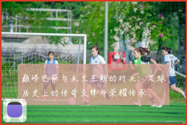 巅峰巴萨与米兰王朝的对决：足球历史上的传奇交锋与荣耀传承