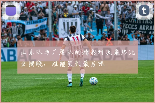 山东队与广厦队的精彩对决最终比分揭晓，谁能笑到最后呢
