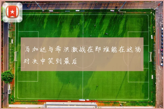 马加达与希洪激战在即谁能在这场对决中笑到最后