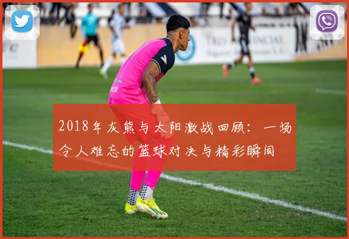 2018年灰熊与太阳激战回顾：一场令人难忘的篮球对决与精彩瞬间