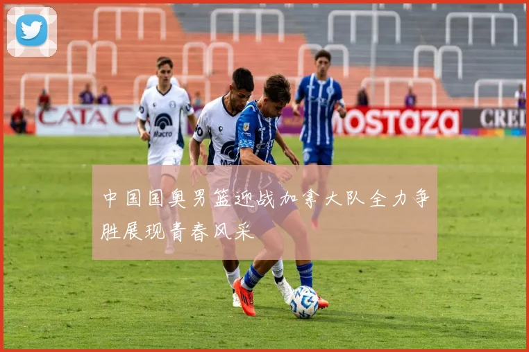 中国国奥男篮迎战加拿大队全力争胜展现青春风采