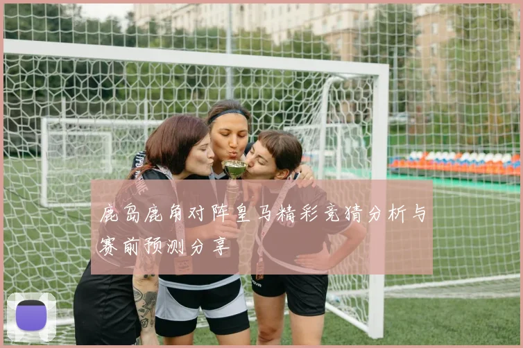 鹿岛鹿角对阵皇马精彩竞猜分析与赛前预测分享