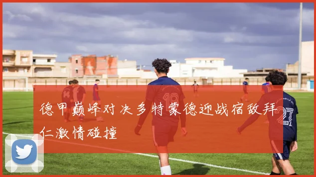 德甲巅峰对决多特蒙德迎战宿敌拜仁激情碰撞