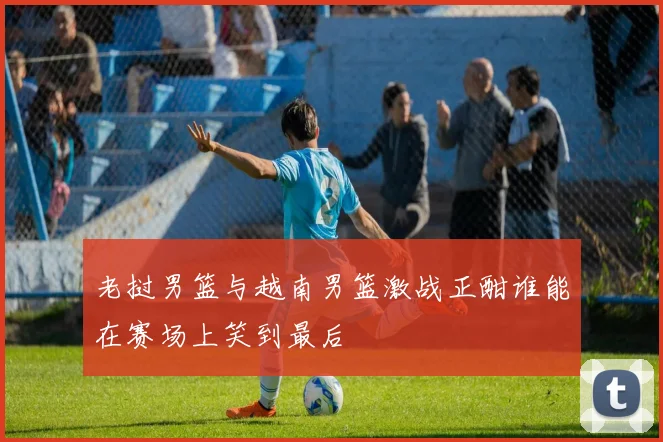 老挝男篮与越南男篮激战正酣谁能在赛场上笑到最后