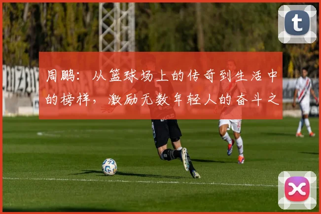 周鹏：从篮球场上的传奇到生活中的榜样，激励无数年轻人的奋斗之路