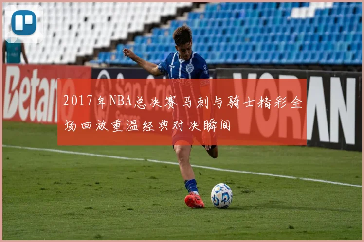 2017年NBA总决赛马刺与骑士精彩全场回放重温经典对决瞬间