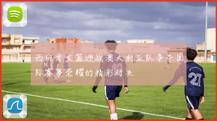 西班牙女篮迎战澳大利亚队争夺国际赛事荣耀的精彩对决
