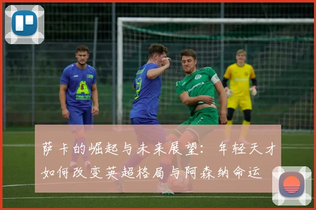 萨卡的崛起与未来展望：年轻天才如何改变英超格局与阿森纳命运